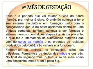 2º MÊS DE GESTAÇÃO
Esse é o período que vai mudar a vida da futura
mamãe, pra melhor é claro. O embrião começa a ter o
seu sistema circulatório em formação junto com o
coraçãozinho que já irá bater acelerado dentro de uma
a duas semanas, também começa a ser formado o
sistema nervoso central. As etapas iniciais da placenta,
a qual faz o intercâmbio de substâncias nutritivas que
vêm do corpo da mamãe e os produtos de resíduos
produzidos pelo bebê, são visíveis e já funcionam.
Formam-se as orelhas, os tornozelos, além das
pálpebras. Formam-se os dedos das mãos e dos pés.
No final do segundo mês, o feto já se vê mais como
uma pessoinha, mede 4 cm e pesa 5 g.
DAYANA MEIRELLES C. BRITO LEAL
 
