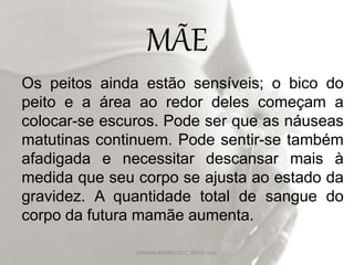 MÃE
Os peitos ainda estão sensíveis; o bico do
peito e a área ao redor deles começam a
colocar-se escuros. Pode ser que as náuseas
matutinas continuem. Pode sentir-se também
afadigada e necessitar descansar mais à
medida que seu corpo se ajusta ao estado da
gravidez. A quantidade total de sangue do
corpo da futura mamãe aumenta.
DAYANA MEIRELLES C. BRITO LEAL
 