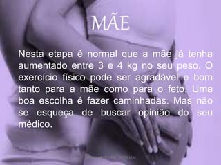 MÃE
Nesta etapa é normal que a mãe já tenha
aumentado entre 3 e 4 kg no seu peso. O
exercício físico pode ser agradável e bom
tanto para a mãe como para o feto. Uma
boa escolha é fazer caminhadas. Mas não
se esqueça de buscar opinião do seu
médico.
DAYANA MEIRELLES C. BRITO LEAL
 