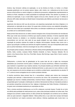 América. Aqui formaram colônias de exploração, no sul da América do Norte, no Caribe e no Brasil,
baseadas geralmente num só produto (açúcar, tabaco, café, minério, etc..) utilizando-se de mão de obra
escrava vinda da África ou mesmo indígena; ou colônias de povoamento, estabelecidas majoritariamente na
América do Norte, baseadas na média propriedade de exploração familiar. Para atender as primeiras, as
colônias de exploração, é que o brutal tráfico negreiro tornou-se rotina, fazendo com que 11 milhões de
africanos (40% deles destinados ao Brasil) fossem transportados pelo Atlântico para labutar nas lavouras e
nas minas.

Igualmente não deve-se omitir que ela promoveu uma espantosa expropriação das terras indígenas e no
sufocamento ou destruição da sua cultura. Em quase toda a América ocorreu uma catástrofe demográfica,
devido aos maus tratos que a população nativa sofreu e as doenças e epidemias que os devastram, devido
ao contato com os colonizadores europeus.

Nesta primeira fase estrutura-se um sólido comércio triangular entre a Europa (fornecedora de manufaturas)
África (que vende seus escravos) e América (que exporta produtos coloniais). A imensa expansão deste
mercado favorece os artesãos e os industriais emergentes da Europa que passam a contar com
consumidores num raio bem mais vasto do que aquele abrigado nas suas cidades, enquanto que a
importação de produtos coloniais faz ampliar as relações inter-européias. Exemplo disso ocorre com o
açúcar cuja produção é confiada aos senhores de engenho brasileiros, mas que é transportado pelos lusos
para os portos holandeses, onde lá se encarregam do seu refino e distribuição.

Os principais portos europeus, americanos e africanos desta primeira globalização encontram-se em Lisboa,
Sevilha, Cádiz, Londres, Liverpool, Bristol, Roterdã, Amsterdã, Le Havre, Toulouse, Salvador, Rio de
Janeiro, Lima, Buenos Aires, Vera Cruz, Porto Belo, Havana, São Domingo, Lagos, Benin, Guiné, Luanda e
Cidade do Cabo.



Politicamente, a primeira fase da globalização se fez quase toda ela sob a égide das monarquias
absolutistas que concentram enorme poder e mobilizam os recursos econômicos, militares e burocráticos,
para manterem e expandirem seus impérios coloniais. Os principais desafios que enfrentam advinham das
rivalidades entre elas, seja pelas disputas dinásticas-territoriais ou pela posse de novas colônias no além
mar, sem esquecer-se do enorme estragos que os corsários e piratas faziam, especialmente nos séculos 16
e 17, contra os navios carregados de ouro e prata e produtos coloniais.

A doutrina econômica desta primeira fase foi o mercantilismo, adotado pela maioria das monarquias
européias para estimular o desenvolvimento da economia dos reinos. Ele compreendia numa complexa
legislação que recorria a medidas protecionistas, incentivos fiscais e doação de monopólios, para     promover a

prosperidade geral. A produção e distribuição do comércio internacional era feita por mercadores privados e
por grandes companhias comerciais (as Cias. inglesas e holandesas das Índias Orientais e Ocidentais) e,
em geral, eram controladas localmente por corporações de ofício.

Todo o universo econômico destinava-se a um só fim, entesourar, acumular riqueza. O poder de um reino
era aferido pela quantidade de metal precioso (ouro, prata e jóias preciosas) existente nos cofres reais. Para
assegurar seu aumento o estado exercia um sério controle das importações e do comércio com as colônias,
sobre as quais exerciam o oligopólio bilateral. (*)Esta política levou a que cada reino europeu terminasse
por se transformar num império comercial, tendo colônias e feitorias espalhadas pelo mundo todo ( os
 