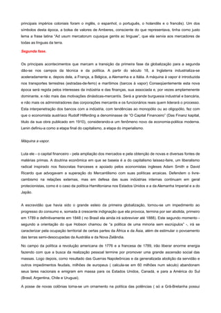 principais impérios coloniais foram o inglês, o espanhol, o português, o holandês e o francês). Um dos
símbolos desta época, a bolsa de valores de Amberes, consciente do que representava, tinha como justo
lema a frase latina “Ad usum mercatorum cujusque gentis ac linguae”, que ela servia aos mercadores de
todas as línguas da terra.

Segunda fase.


Os principais acontecimentos que marcam a transição da primeira fase da globalização para a segunda
dão-se nos campos da técnica e da política. A partir do século 18, a Inglaterra industrializa-se
aceleradamente e, depois dela, a França, a Bélgica, a Alemanha e a Itália. A máquina à vapor é introduzida
nos transportes terrestres (estradas-de-ferro) e marítimos (barcos à vapor) Conseqüentemente esta nova
época será regida pelos interesses da indústria e das finanças, sua associada e, por vezes amplamenente
dominante, e não mais das motivações dinásticas-mercantís. Será a grande burguesia industrial e bancária,
e não mais os administradores das corporações mercantis e os funcionários reais quem liderará o processo.
Esta interpenetração dos bancos com a indústria, com tendências ao monopólio ou ao oligopólio, fez com
que o economista austríaco Rudolf Hilferding a denominasse de “O Capital Financeiro” (Das Finanz kapital,
titulo da sua obra publicado em 1910), considerando-a um fenômeno novo da economia-politica moderna.
Lenin definiu-a como a etapa final do capitalismo, a etapa do imperialismo.


Máquina a vapor.


Luta ele - o capital financeiro - pela ampliação dos mercados e pela obtenção de novas e diversas fontes de
matérias primas. A doutrina econômica em que se baseia é a do capitalismo laissez-faire, um liberalismo
radical inspirado nos fisiocratas franceses e apoiado pelos economistas ingleses Adam Smith e David
Ricardo que advogavam a superação do Mercantilismo com suas políticas arcaicas. Defendem o livre-
cambismo na relações externas, mas em defesa das suas indústrias internas continuam em geral
protecionistas, como é o caso da política Hamiltoniana nos Estados Unidos e a da Alemanha Imperial e a do
Japão.


A escravidão que havia sido o grande esteio da primeira globalização, tornou-se um impedimento ao
progresso do consumo e, somada à crescente indignação que ela provoca, termina por ser abolida, primeiro
em 1789 e definitivamente em 1848 ( no Brasil ela ainda irá sobreviver até 1888). Este segundo momento -
segundo a orientação do que Hobson chamou de “a politica de uma minoria sem escrúpulos” -, irá se
caracterizar pela ocupação territorial de certas partes da África e da Ásia, além de estimular o povoamento
das terras semi-desocupadas da Austrália e da Nova Zelândia.

No campo da política a revolução americana de 1776 e a francesa de 1789, irão liberar enorme energia
fazendo com que a busca da realização pessoal termine por promover uma grande ascensão social das
massas. Logo depois, como resultado das Guerras Napoleônicas e da generalizada abolição da servidão e
outros impedimentos feudais, milhões de europeus ( calcula-se em 60 milhões num século) abandonam
seus lares nacionais e emigram em massa para os Estados Unidos, Canadá, e para a América do Sul
(Brasil, Argentina, Chile e Uruguai).

A posse de novas colônias torna-se um ornamento na política das potências ( só a Grã-Bretanha possui
 