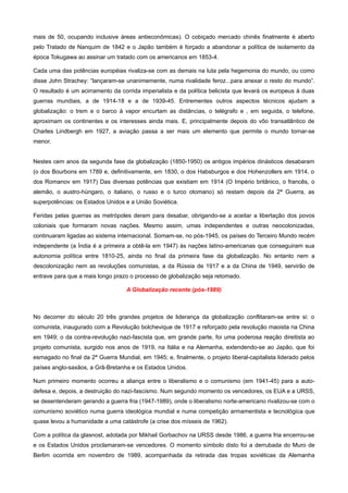 mais de 50, ocupando inclusive áreas antieconômicas). O cobiçado mercado chinês finalmente é aberto
pelo Tratado de Nanquim de 1842 e o Japão também é forçado a abandonar a política de isolamento da
época Tokugawa ao assinar um tratado com os americanos em 1853-4.

Cada uma das potências européias rivaliza-se com as demais na luta pela hegemonia do mundo, ou como
disse John Strachey: “lançaram-se unanimemente, numa rivalidade feroz...para anexar o resto do mundo”.
O resultado é um acirramento da corrida imperialista e da política belicista que levará os europeus à duas
guerras mundiais, a de 1914-18 e a de 1939-45. Entrementes outros aspectos técnicos ajudam a
globalização: o trem e o barco à vapor encurtam as distâncias, o telégrafo e , em seguida, o telefone,
aproximam os continentes e os interesses ainda mais. E, principalmente depois do vôo transatlântico de
Charles Lindbergh em 1927, a aviação passa a ser mais um elemento que permite o mundo tornar-se
menor.


Nestes cem anos da segunda fase da globalização (1850-1950) os antigos impérios dinásticos desabaram
(o dos Bourbons em 1789 e, definitivamente, em 1830, o dos Habsburgos e dos Hohenzollers em 1914, o
dos Romanov em 1917) Das diversas potências que existiam em 1914 (O Império britânico, o francês, o
alemão, o austro-húngaro, o italiano, o russo e o turco otomano) só restam depois da 2ª Guerra, as
superpotências: os Estados Unidos e a União Soviética.

Feridas pelas guerras as metrópoles deram para desabar, obrigando-se a aceitar a libertação dos povos
coloniais que formaram novas nações. Mesmo assim, umas independentes e outras neocolonizadas,
continuaram ligadas ao sistema internacional. Somam-se, no pós-1945, os países do Terceiro Mundo recém
independente (a Índia é a primeira a obtê-la em 1947) às nações latino-americanas que conseguiram sua
autonomia política entre 1810-25, ainda no final da primeira fase da globalização. No entanto nem a
descolonização nem as revoluções comunistas, a da Rússia de 1917 e a da China de 1949, servirão de
entrave para que a mais longo prazo o processo de globalização seja retomado.

                                   A Globalização recente (pós-1989)



No decorrer do século 20 três grandes projetos de liderança da globalização conflitaram-se entre si: o
comunista, inaugurado com a Revolução bolchevique de 1917 e reforçado pela revolução maoista na China
em 1949; o da contra-revolução nazi-fascista que, em grande parte, foi uma poderosa reação direitista ao
projeto comunista, surgido nos anos de 1919, na Itália e na Alemanha, extendendo-se ao Japão, que foi
esmagado no final da 2ª Guerra Mundial, em 1945; e, finalmente, o projeto liberal-capitalista liderado pelos
países anglo-saxãos, a Grã-Bretanha e os Estados Unidos.

Num primeiro momento ocorreu a aliança entre o liberalismo e o comunismo (em 1941-45) para a auto-
defesa e, depois, a destruição do nazi-fascismo. Num segundo momento os vencedores, os EUA e a URSS,
se desentenderam gerando a guerra fria (1947-1989), onde o liberalismo norte-americano rivalizou-se com o
comunismo soviético numa guerra ideológica mundial e numa competição armamentista e tecnológica que
quase levou a humanidade a uma catástrofe (a crise dos mísseis de 1962).

Com a política da glasnost, adotada por Mikhail Gorbachov na URSS desde 1986, a guerra fria encerrou-se
e os Estados Unidos proclamaram-se vencedores. O momento símbolo disto foi a derrubada do Muro de
Berlim ocorrida em novembro de 1989, acompanhada da retirada das tropas soviéticas da Alemanha
 
