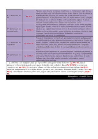 Aqueceu o sol de uma forma que ele abrasou os homens com fogo. Se na
                                        quarta trombeta o sol vai brilhar por menos tempo durante o dia, já na quarta
4ª - Derramada no                       taça ele ganhará um poder tão imenso que muitas pessoas morrerão
                           Ap 16:8
sol                                     queimadas devido ao seu fortíssimo calor. Os ímpios estarão com o coração
                                        tão duro que não se arrependerão e nem reconhecerão a glória de Deus,
                                        continuando assim adorando a Besta mesmo diante da morte.
                                        Houve grande escuridão sobre o reino do AntiCristo; muitas dores atingiram
                                        a população; isso fez com que os ímpios blasfemassem mais ainda. É bem
5ª - Derramada no                       provável que haja um determinado período de escuridão total sobre a terra;
                         Ap 16:10,11
trono da besta                          de alguma forma, isso causará sérios problemas às pessoas a ponte de elas
                                        chegarem a sentir dores insuportáveis; ainda assim continuarão
                                        blasfemando em vez de se converterem.
                                        A água do rio se secou, formando um grande caminho sob o qual passaram
                                        os que iriam se juntar para a batalha do Armagedom; da boca do Dragão, da
6ª - Derramada no                       Besta e do Falso Profeta saíram três espíritos imundos semelhantes a rãs.
                         Ap 16:12-16
rio Eufrates                            Nesse momento, o AntiCristo, furioso com tantas catástrofes e prejuízos,
                                        juntará seus aliados para destruir de vez os cristãos que estiverem sobre a
                                        terra.
                                        Aconteceu o maior terremoto de todos os tempos e saraivadas de grandes e
                                        pesadas pedras de um talento (aproximadamente 40 quilos); e os pecadores
7ª - Derramada no
                         Ap 16:17-21    continuaram blasfemando. A grande Babilônia, que será símbolo do poder
ar
                                        da Besta, será destruída; aqueles que estão entregues ao pecado
                                        blasfemarão cada vez mais.
   O AntiCristo, seus aliados e tudo o que representava o seu poder serão destruídos (Ap 17:1-18), os que
sobreviverem lamentarão quando verem que a Besta não era o verdadeiro Deus (Ap 18:1-24); haverá grande
regozijo no céu (Ap 19:1-10) e, enquanto a Besta e o Falso profeta forem lançados no lago de fogo (Ap 19:20),
todos que a seguirem serão mortos pela espada que sai da boca do que está assentado sobre o cavalo branco (Ap
19:21), e satanás será amarrado por mil anos, depois solto por um breve período e vencido para sempre (Ap 20:1-
10).
                                                                                     Elaborado por: Jonas M. Olímpio
                                                                                           http://ebvirtual.blogspot.com
 