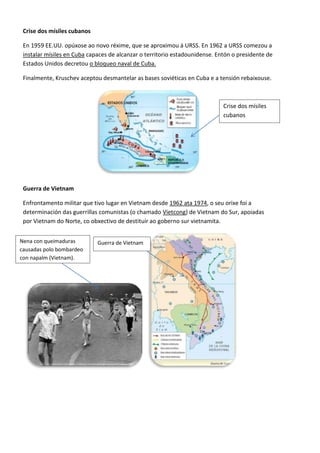 Crise dos mísiles cubanos

 En 1959 EE.UU. opúxose ao novo réxime, que se aproximou á URSS. En 1962 a URSS comezou a
 instalar mísiles en Cuba capaces de alcanzar o territorio estadounidense. Entón o presidente de
 Estados Unidos decretou o bloqueo naval de Cuba.

 Finalmente, Kruschev aceptou desmantelar as bases soviéticas en Cuba e a tensión rebaixouse.



                                                                             Crise dos mísiles
                                                                             cubanos




 Guerra de Vietnam

 Enfrontamento militar que tivo lugar en Vietnam desde 1962 ata 1974, o seu orixe foi a
 determinación das guerrillas comunistas (o chamado Vietcong) de Vietnam do Sur, apoiadas
 por Vietnam do Norte, co obxectivo de destituír ao goberno sur vietnamita.


Nena con queimaduras         Guerra de Vietnam
causadas polo bombardeo
con napalm (Vietnam).
 