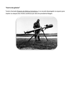 “Guerra das galaxias”

Tamén chamado Proxecto de Defensa Extratéxica, é un escudo despregado no espacio para
repeler os ataques dos mísiles soviéticos por obra do presidente Reagan.
 