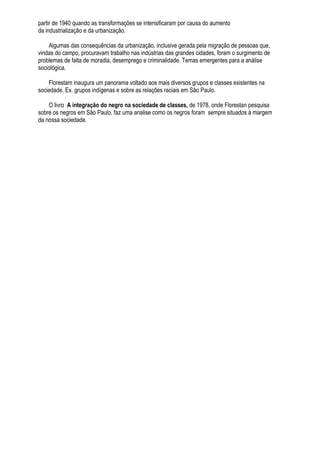 partir de 1940 quando as transformações se intensificaram por causa do aumento
da industrialização e da urbanização.

    Algumas das consequências da urbanização, inclusive gerada pela migração de pessoas que,
vindas do campo, procuravam trabalho nas indústrias das grandes cidades, foram o surgimento de
problemas de falta de moradia, desemprego e criminalidade. Temas emergentes para a análise
sociológica.

    Florestam inaugura um panorama voltado aos mais diversos grupos e classes existentes na
sociedade. Ex. grupos indígenas e sobre as relações raciais em São Paulo.

    O livro A integração do negro na sociedade de classes, de 1978, onde Florestan pesquisa
sobre os negros em São Paulo, faz uma analise como os negros foram sempre situados à margem
da nossa sociedade.
 