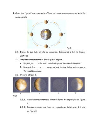 2. Observa a figura 2 que representa a Terra e a Lua no seu movimento em volta do

  nosso planeta.




                                                             Fig.2

  2.1. Indica de que lado, direito ou esquerdo, desenharias o Sol na figura.

        Justifica.

  2.2. Completa correctamente as frases que se seguem.

        A. Na posição ………., a face da Lua voltada para a Terra está iluminada.

        B. Nas posições ……….. e ………, apenas metade da face da Lua voltada para a

            Terra está iluminada.

  2.3. Observa a figura 3.




Fig.3

        2.3.1. Associa correctamente as letras da figura 3 e as posições da figura

                2.

        2.3.2. Escreve os nomes das fases correspondentes às letras A, B, C e D

                da figura 3.
 
