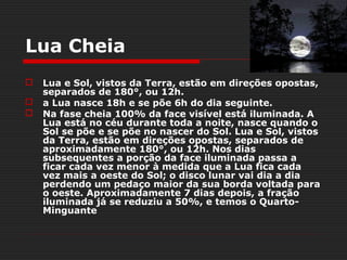 Lua Cheia
   Lua e Sol, vistos da Terra, estão em direções opostas,
    separados de 180°, ou 12h.
   a Lua nasce 18h e se põe 6h do dia seguinte.
   Na fase cheia 100% da face visível está iluminada. A
    Lua está no céu durante toda a noite, nasce quando o
    Sol se põe e se põe no nascer do Sol. Lua e Sol, vistos
    da Terra, estão em direções opostas, separados de
    aproximadamente 180°, ou 12h. Nos dias
    subsequentes a porção da face iluminada passa a
    ficar cada vez menor à medida que a Lua fica cada
    vez mais a oeste do Sol; o disco lunar vai dia a dia
    perdendo um pedaço maior da sua borda voltada para
    o oeste. Aproximadamente 7 dias depois, a fração
    iluminada já se reduziu a 50%, e temos o Quarto-
    Minguante
 
