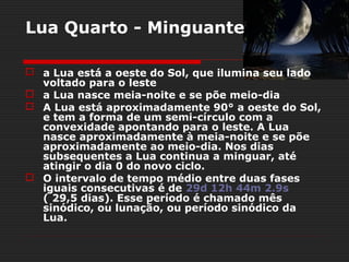 Lua Quarto - Minguante

 a Lua está a oeste do Sol, que ilumina seu lado
  voltado para o leste
 a Lua nasce meia-noite e se põe meio-dia
 A Lua está aproximadamente 90° a oeste do Sol,
  e tem a forma de um semi-círculo com a
  convexidade apontando para o leste. A Lua
  nasce aproximadamente à meia-noite e se põe
  aproximadamente ao meio-dia. Nos dias
  subsequentes a Lua continua a minguar, até
  atingir o dia 0 do novo ciclo.
 O intervalo de tempo médio entre duas fases
  iguais consecutivas é de 29d 12h 44m 2.9s
  ( 29,5 dias). Esse período é chamado mês
  sinódico, ou lunação, ou período sinódico da
  Lua.
 
