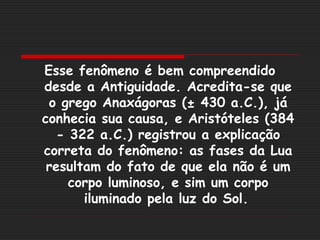 Esse fenômeno é bem compreendido
desde a Antiguidade. Acredita-se que
 o grego Anaxágoras (± 430 a.C.), já
conhecia sua causa, e Aristóteles (384
   - 322 a.C.) registrou a explicação
correta do fenômeno: as fases da Lua
 resultam do fato de que ela não é um
     corpo luminoso, e sim um corpo
       iluminado pela luz do Sol.
 