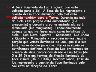  A face iluminada da Lua é aquela que está
  voltada para o Sol. A fase da lua representa o
  quanto dessa face iluminada pelo Sol está
  voltada também para a Terra. Durante metade
  do ciclo essa porção está aumentando (lua
  crescente) e durante a outra metade ela está
  diminuindo (lua minguante). Tradicionalmente
  apenas as quatro fases mais características do
  ciclo - Lua Nova, Quarto - Crescente, Lua Cheia
  e Quarto - Minguante - recebem nomes, mas a
  porção que vemos iluminada da Lua, que é a sua
  fase, varia de dia para dia. Por essa razão os
  astrônomos definem a fase da Lua em termos de
  número de dias decorridos desde a Lua Nova (de
  0 a 29,5) e em termos de fração iluminada da
  face visível (0% a 100%). Recapitulando, fase da
  lua representa o quanto da face iluminada pelo
  Sol está na direção da Terra.
 