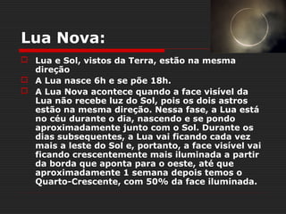 Lua Nova:
 Lua e Sol, vistos da Terra, estão na mesma
  direção
 A Lua nasce 6h e se põe 18h.
 A Lua Nova acontece quando a face visível da
  Lua não recebe luz do Sol, pois os dois astros
  estão na mesma direção. Nessa fase, a Lua está
  no céu durante o dia, nascendo e se pondo
  aproximadamente junto com o Sol. Durante os
  dias subsequentes, a Lua vai ficando cada vez
  mais a leste do Sol e, portanto, a face visível vai
  ficando crescentemente mais iluminada a partir
  da borda que aponta para o oeste, até que
  aproximadamente 1 semana depois temos o
  Quarto-Crescente, com 50% da face iluminada.
 