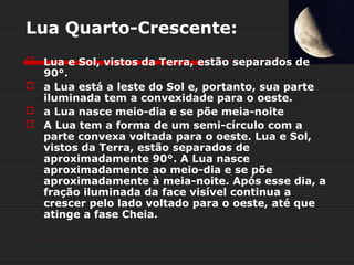 Lua Quarto-Crescente:
 Lua e Sol, vistos da Terra, estão separados de
  90°.
 a Lua está a leste do Sol e, portanto, sua parte
  iluminada tem a convexidade para o oeste.
 a Lua nasce meio-dia e se põe meia-noite
 A Lua tem a forma de um semi-círculo com a
  parte convexa voltada para o oeste. Lua e Sol,
  vistos da Terra, estão separados de
  aproximadamente 90°. A Lua nasce
  aproximadamente ao meio-dia e se põe
  aproximadamente à meia-noite. Após esse dia, a
  fração iluminada da face visível continua a
  crescer pelo lado voltado para o oeste, até que
  atinge a fase Cheia.
 