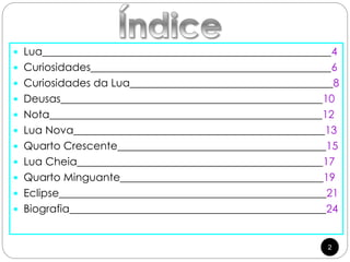2
 Lua______________________________________________________4
 Curiosidades_____________________________________________6
 Curiosidades da Lua______________________________________8
 Deusas_________________________________________________10
 Nota___________________________________________________12
 Lua Nova_______________________________________________13
 Quarto Crescente_______________________________________15
 Lua Cheia______________________________________________17
 Quarto Minguante______________________________________19
 Eclipse__________________________________________________21
 Biografia________________________________________________24
 