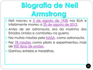 Biografia de Neil
Armstrong
 Neil nasceu a 5 de agosto de 1930 nos EUA e
infelizmente morreu a 25 de agosto de 2012.
 Antes de ser astronauta, era da marinha dos
Estados Unidos e combateu na guerra.
 Fez muitas missões pela NASA, como astronauta.
 Fez 78 missões como piloto e experimentou mais
de 900 tipos de aviões.
 Ganhou estrelas e medalhas.
24
 