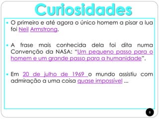  O primeiro e até agora o único homem a pisar a lua
foi Neil Armstrong.
 A frase mais conhecida dela foi dita numa
Convenção da NASA: “Um pequeno passo para o
homem e um grande passo para a humanidade”.
 Em 20 de julho de 1969 o mundo assistiu com
admiração a uma coisa quase impossível ...
6
 