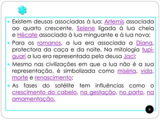  Existem deusas associadas à lua: Artemis associada
ao quarto crescente, Selene ligada à lua cheia
e Hécate associada à lua minguante e à lua nova;
 Para os romanos, a lua era associada a Diana,
protectora da caça e da noite. Na mitologia tupi-
guari a lua era representada pela deusa Jaci;
 Mesmo nas civilizações em que a lua não é a sua
representação, é simbolizada como miséria, vida,
morte e renascimento;
 As fases do satélite tem influências como o
crescimento do cabelo, na gestação, no parto, na
amamentação.
9
 