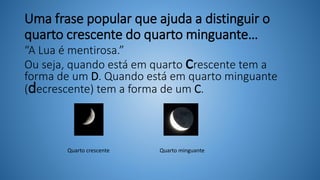 Uma frase popular que ajuda a distinguir o
quarto crescente do quarto minguante…
“A Lua é mentirosa.”
Ou seja, quando está em quarto crescente tem a
forma de um D. Quando está em quarto minguante
(decrescente) tem a forma de um C.
Quarto crescente Quarto minguante
 