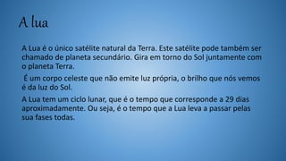 A lua
A Lua é o único satélite natural da Terra. Este satélite pode também ser
chamado de planeta secundário. Gira em torno do Sol juntamente com
o planeta Terra.
É um corpo celeste que não emite luz própria, o brilho que nós vemos
é da luz do Sol.
A Lua tem um ciclo lunar, que é o tempo que corresponde a 29 dias
aproximadamente. Ou seja, é o tempo que a Lua leva a passar pelas
sua fases todas.
 