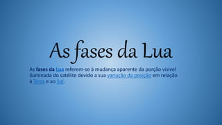As fases da Lua
As fases da Lua referem-se à mudança aparente da porção visível
iluminada do satélite devido a sua variação da posição em relação
à Terra e ao Sol.
 