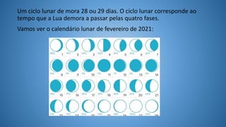 Um ciclo lunar de mora 28 ou 29 dias. O ciclo lunar corresponde ao
tempo que a Lua demora a passar pelas quatro fases.
Vamos ver o calendário lunar de fevereiro de 2021:
 
