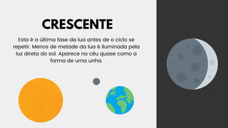 CRESCENTE
Esta é a última fase da lua antes de o ciclo se
repetir. Menos de metade da lua é iluminada pela
luz direta do sol. Aparece no céu quase como a
forma de uma unha.
 