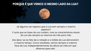 Já alguma vez reparou que a Lua tem sempre o mesmo
aspecto?
É certo que as fases da Lua mudam, mas as características atuais
da Lua são sempre as mesmas de mês para mês.
Isto deve-se ao fato de a rotação e a órbita da Lua demorarem
o mesmo tempo. Como resultado, vemos sempre a mesma
face da Lua, independentemente da altura do mês em que
olhamos para ela!
PORQUE É QUE VEMOS O MESMO LADO DA LUA?
 