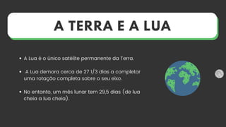 A Lua é o único satélite permanente da Terra.
A Lua demora cerca de 27 1/3 dias a completar
uma rotação completa sobre o seu eixo.
No entanto, um mês lunar tem 29,5 dias (de lua
cheia a lua cheia).
A TERRA E A LUA
 