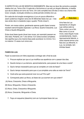 O ASPECTO DA LUA SE MODIFICA DIARIAMENTE. Mas isso se deve tão somente a posição
relativa da Lua, Terra e Sol. A cada dia o Sol ilumina a Lua sob um ângulo diferente, à medida
que ela se desloca em torno da Terra. Um ciclo completo leva 29 dias e meio e se chama mês
lunar, lunação, revolução sinódica ou ainda período sinódico da Lua.
Em cada dia da lunação enxergamos a Lua um pouco diferente e
assim podemos imaginar cerca de 30 diferentes fases da Lua – mas
isso ainda não é o bastante (veja o quadro “Ponto chave”).
Porém, em nossa cultura, geralmente apenas quatro fases lunares
recebem denominações especiais: Lua Nova, Quarto Crescente, Lua
Cheia e Quarto Minguante.
Entre duas fases iguais (duas luas novas, por exemplo) passam-se
29,5 dias. Portanto, em 1 ano temos 12,4 ciclos lunares completos.
Isto significa que uma mesma fase pode acontecer no mínimo 12 e
no máximo 13 vezes num único ano.
FASES DA LUA
Fazer os exercícios em folha separada e entregar até o final da aula
1. Procure explicar por que a Lua modifica sua aparência com o passar dos dias.
2. Quanto tempo a Lua demora, aproximadamente, para passar de uma fase a outra?
3. Qual o tempo necessário para que se complete um ciclo de fases?
4. Qual o tempo necessário para que a Lua complete uma volta ao redor da Terra?
5. Você acha que seria possível viver na Lua? Por quê?
6. Começando pela Lua Nova, as fases da Lua ocorrem em que ordem?
(A) Nova, Crescente, Cheia e Minguante.
(B) Nova, Minguante, Cheia e Crescente.
(C) Nova, Cheia, Crescente e Minguante.
(D) Nova, Crescente, Minguante e Cheia.
7. Faça um esquema (desenho) com as 4 principais fases da Lua.
Uma fase da Lua
representa um ângulo
cujo vértice está na
Terra, entre Lua e Sol.
Mas como a Lua se
move, esse ângulo muda
constantemente. Assim,
rigorosamente falando, a
cada instante temos uma
fase da Lua diferente. A
Lua, na verdade, tem
infinitas fases!
 