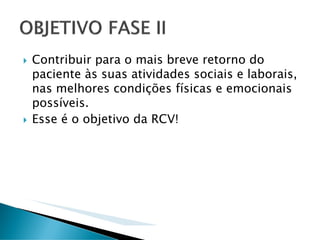 Contribuir para o mais breve retorno do
paciente às suas atividades sociais e laborais,
nas melhores condições físicas e emocionais
possíveis.
Esse é o objetivo da RCV!
 