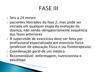 Seis a 24 meses
pacientes liberados da fase 2, mas pode ser
iniciada em qualquer etapa da evolução da
doença, não sendo obrigatoriamente sequência
das fases anteriores
A supervisão de exercícios deve ser feita por
profissional especializado em exercício físico
(professor de educação física e/ou fisioterapeuta)
Coordenação geral de um médico
Recomendável: enfermagem, nutricionista e
psicólogo
 