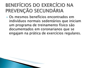 Os mesmos benefícios encontrados em
indivíduos normais sedentários que iniciam
um programa de treinamento físico são
documentados em coronarianos que se
engajam na prática de exercícios regulares.
 