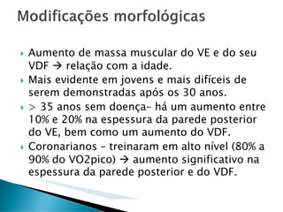 Aumento de massa muscular do VE e do seu
VDF    relação com a idade.
Mais evidente em jovens e mais difíceis de
serem demonstradas após os 30 anos.
> 35 anos sem doença– há um aumento entre
10% e 20% na espessura da parede posterior
do VE, bem como um aumento do VDF.
Coronarianos – treinaram em alto nível (80% a
90% do VO2pico)     aumento significativo na
espessura da parede posterior e do VDF.
 