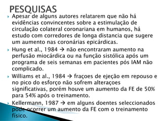 Apesar de alguns autores relatarem que não há
evidências convincentes sobre a estimulação de
circulação colateral coronariana em humanos, há
estudo com corredores de longa distancia que sugere
um aumento nas coronárias epicárdicas.
Hung et al., 1984     não encontraram aumento na
perfusão miocárdica ou na função sistólica após um
programa de seis semanas em pacientes pós IAM não
complicado.
Williams et al., 1984    fraçoes de ejeção em repouso e
no pico do esforço não sofrem alteraçoes
significativas, porém houve um aumento da FE de 50%
para 54% após o treinamento.
Kellermann, 1987      em alguns doentes seleccionados
pode ocorrer um aumento da FE com o treinamento
físico.
 