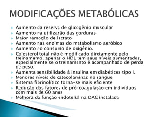 Aumento da reserva de glicogênio muscular
Aumento na utilização das gorduras
Maior remoção de lactato
Aumento nas enzimas do metabolismo aeróbico
Aumento no consumo de oxigênio.
Colesterol total não é modificado diretamente pelo
treinamento, apenas o HDL tem seus níveis aumentados,
especialmente se o treinamento é acompanhado de perda
de peso.
Aumenta sensibilidade à insulina em diabéticos tipo I.
Menores níveis de catecolaminas no sangue
Sistema fibrinolítico torna-se mais eficiente
Redução dos fatores de pró-coagulação em indivíduos
com mais de 60 anos
Melhora da função endotelial na DAC instalada
 