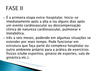 É a primeira etapa extra-hospitalar. Inicia-se
imediatamente após a alta e/ou alguns dias após
um evento cardiovascular ou descompensação
clínica de natureza cardiovascular, pulmonar e
metabólica.
três a seis meses, podendo em algumas situações se
estender por mais tempo. Pode funcionar em
estrutura que faça parte do complexo hospitalar ou
outro ambiente próprio para a prática de exercícios
físicos (clube esportivo, ginásio de esportes, sala de
ginástica etc.).
 