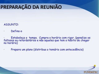 PREPARAÇÃO DA REUNIÃO  ASSUNTO:·        Defina-o ·        Estabeleça o  tempo.  Cumpra o horário com rigor. (penalize os faltosos ou retardatários e não aqueles que tem o hábito de chegar no horário) ·        Prepare um plano (distribua o temário com antecedência)   