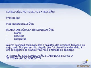 CONCLUSÕES NO TERMINO DA REUNIÃO:   Provocá-las Fixá-las em DECISÕES ELABORAR SÚMULA DE CONCLUSÕES -         Claras -         Concisas -         Completas   Muitas reuniões terminam sem o registro das decisões tomadas, ou seja, nada fica por escrito daquilo que foi discutido e decidido. A ata ou registro da reunião favorece a tomada de decisões.A REUNIÃO SEM CONCLUSÃO É INEFICAZ E LEVA O SISTEMA AO DESCRÉDITO.  