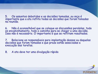 5.     Os assuntos debatidos e as decisões tomadas, ou seja é importante que a ata reflita todas as decisões que foram tomadas na reunião. 6.     Não é aconselhável que se coloque as discussões paralelas, todo os encaminhamento, todo o caminho para se chegar a uma decisão. Isso não é necessário. O importante é que se reflitam resultados. 7.     Relacione os responsáveis para implantação dessas ou daquelas decisões que foram tomadas e que prazo estão associadas a execução das tarefas. 8.     A ata deve ter uma divulgação rápida 
