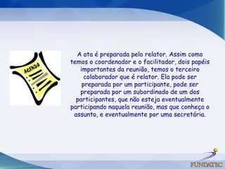 A ata é preparada pelo relator. Assim como temos o coordenador e o facilitador, dois papéis importantes da reunião, temos o terceiro colaborador que é relator. Ela pode ser preparada por um participante, pode ser preparada por um subordinado de um dos participantes, que não esteja eventualmente participando naquela reunião, mas que conheça o assunto, e eventualmente por uma secretária.   