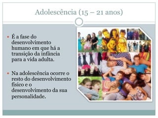 Adolescência (15 – 21 anos)


 É a fase do
  desenvolvimento
  humano em que há a
  transição da infância
  para a vida adulta.

 Na adolescência ocorre o
  resto do desenvolvimento
  físico e o
  desenvolvimento da sua
  personalidade.
 