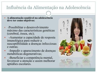 Influência da Alimentação na Adolescência

 A alimentação saudável na adolescência
    deve ter como objetivos:

   -Possibilitar o desenvolvimento
 máximo das características genéticas
 (cerebral, óssea, etc);
 -Aumentar a capacidade de resposta
 imunológica para reduzir a
 susceptibilidade a doenças infecciosas
 e outras;
 -Impedir o aparecimento de doenças
 metabólicas degenerativas;
 -Beneficiar a competência mental,
 favorecer a atenção e assim melhorar
 aptidões escolares.
 