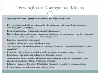 Prevenção de Doenças nos Idosos

   O planejamento para a prevenção de doenças nos idosos consiste em:

   Corrigir os hábitos deletérios (alimentação não balanceada, inatividade física, tabagismo,
    obesidade, abuso de drogas);
   Postergar diagnósticos e tratamento adequado das doenças;
   Usar medicamentos racionalmente (prescrição consciente, início e término, respeito à orientação,
    uso x abuso, evitar auto-medicação, efeitos “mágicos”);
   Equilibrar os ambientes emocionais;
   Ampliar a rede de suporte social(rede de apoio);
   Não deixar que o idoso crie expectativas. Rejeitar a fantasia do “rejuvenescimento ou da eterna
    juventude”;
   Estimular a prática de atividade física aeróbica, para o aumento de resistência, força e
    flexibilidade, bem como unir os benefícios físicos aos sociais;
   Adequar o ambiente doméstico, diminuindo assim o risco de acidentes como quedas e suas
    conseqüências, muitas vezes de prognóstico sombrio;
   Educar os cuidadores dos idosos dependentes, bem como reconhecer o seu adoecimento;
   Estar atento aos sinais de maus tratos e denunciá-los;
 