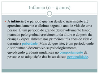 Infância (0 – 9 anos)

 A infância é o período que vai desde o nascimento até
 aproximadamente o décimo-segundo ano de vida de uma
 pessoa. É um período de grande desenvolvimento físico,
 marcado pelo gradual crescimento da altura e do peso da
 criança - especialmente nos primeiros três anos de vida e
 durante a puberdade. Mais do que isto, é um período onde
 o ser humano desenvolve-se psicologicamente,
 envolvendo graduais mudanças no comportamento da
 pessoa e na adquisição das bases de sua personalidade.
 