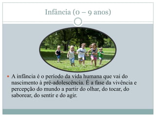 Infância (0 – 9 anos)




 A infância é o período da vida humana que vai do
 nascimento à pré-adolescência. É a fase da vivência e
 percepção do mundo a partir do olhar, do tocar, do
 saborear, do sentir e do agir.
 