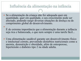 Influência da alimentação na infância

 Se a alimentação da criança não for adequada quer em
    quantidade, quer em qualidade, o seu crescimento pode ser
    afectado, podendo surgir diversas situações de doença ou de
    comprimento global do desenvolvimento.

    É de extrema importância que a alimentação durante a infância
    seja rica e balanceada, o que nem sempre é uma tarefa fácil...

 Uma alimentação saudável garante um desenvolvimento físico
    e intelectual correto, prevenindo distúrbios nutricionais como a
    anemia, desnutrição e obesidade, além de osteoporose,
    hipertensão e diabetes tipo 2 na idade adulta.
 