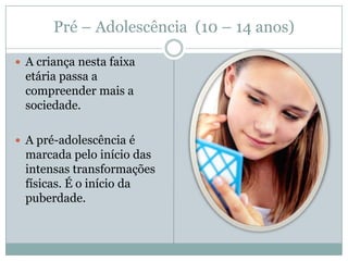 Pré – Adolescência (10 – 14 anos)

 A criança nesta faixa
 etária passa a
 compreender mais a
 sociedade.

 A pré-adolescência é
 marcada pelo início das
 intensas transformações
 físicas. É o início da
 puberdade.
 