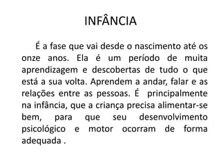 INFÂNCIA
    É a fase que vai desde o nascimento até os
onze anos. Ela é um período de muita
aprendizagem e descobertas de tudo o que
está a sua volta. Aprendem a andar, falar e as
relações entre as pessoas. É principalmente
na infância, que a criança precisa alimentar-se
bem, para que seu desenvolvimento
psicológico e motor ocorram de forma
adequada .
 