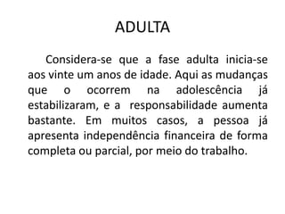 ADULTA
   Considera-se que a fase adulta inicia-se
aos vinte um anos de idade. Aqui as mudanças
que o ocorrem na adolescência já
estabilizaram, e a responsabilidade aumenta
bastante. Em muitos casos, a pessoa já
apresenta independência financeira de forma
completa ou parcial, por meio do trabalho.
 