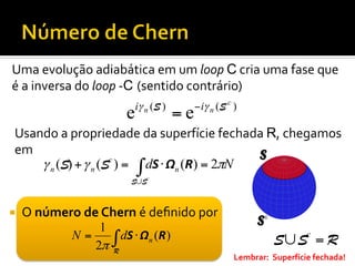 Uma	
  evolução	
  adiabática	
  em	
  um	
  loop	
  C	
  cria	
  uma	
  fase	
  que	
  
é	
  a	
  inversa	
  do	
  loop	
  -­‐C (sentido	
  contrário)	
  

e

iγ n (S )

=e

− iγ n (S c )

Usando	
  a	
  propriedade	
  da	
  superfície	
  fechada	
  R,	
  chegamos	
  
em	
  
γ n (S) + γ n (Sc ) = ∫ dS ⋅ Ωn (R) = 2πN
S∪Sc

¡ 

O	
  número	
  de	
  Chern	
  é	
  deﬁnido	
  por	
  
1
N=
∫ dS ⋅ Ωn (R)
2π R

S∪ Sc = R
Lembrar:	
  	
  Superfície	
  fechada!	
  

 